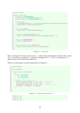 62
1
2
3
4
5
6
7
8
9
10
11
12
13
14
15
16
17
18
19
20
21
22
23
24
25
26
27
28
using System;
public class Die {
private int numberOfEyes;
private Random randomNumberSupplier;
private const int maxNumberOfEyes = 6;
public Die(){
randomNumberSupplier = new Random(unchecked((int)DateTime.Now.Ticks));
numberOfEyes = NewTossHowManyEyes();
}
public void Toss(){
numberOfEyes = NewTossHowManyEyes();
}
private int NewTossHowManyEyes (){
return randomNumberSupplier.Next(1,maxNumberOfEyes + 1);
}
public int NumberOfEyes() {
return numberOfEyes;
}
public override String ToString(){
return String.Format("[{0}]", numberOfEyes);
}
}
Program 10.1 The class Die.
Below, in Program 10.2 we see a client of class Die, which creates and repeatedly tosses three dice. A client
of a Die uses a die via a number of Die references. In Program 10.2 d1, d2, and d3 are references to Die
objects. Section 10.2 is about clients and servers.
When we run the program we get the output shown in Listing 10.3
1
2
3
4
5
6
7
8
9
10
11
12
13
14
15
16
17
18
19
using System;
class diceApp {
public static void Main(){
Die d1 = new Die(),
d2 = new Die(),
d3 = new Die();
for(int i = 1; i < 10; i++){
Console.WriteLine("Die 1: {0}", d1); // Implicitly
Console.WriteLine("Die 2: {0}", d2); // calls
Console.WriteLine("Die 3: {0}", d3); // ToString in Die
d1.Toss(); d2.Toss(); d3.Toss();
}
}
}
Program 10.2 A program that tosses three dice.
1
2
3
4
Die 1: [1]
Die 2: [1]
Die 3: [1]
Die 1: [2]
 