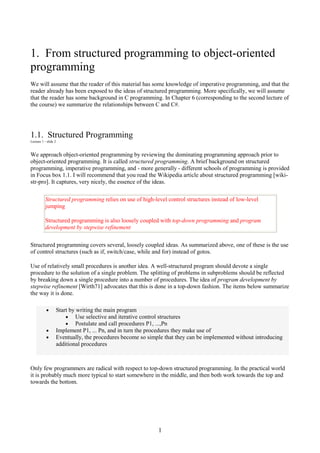 1
1. From structured programming to object-oriented
programming
We will assume that the reader of this material has some knowledge of imperative programming, and that the
reader already has been exposed to the ideas of structured programming. More specifically, we will assume
that the reader has some background in C programming. In Chapter 6 (corresponding to the second lecture of
the course) we summarize the relationships between C and C#.
1.1. Structured Programming
Lecture 1 - slide 2
We approach object-oriented programming by reviewing the dominating programming approach prior to
object-oriented programming. It is called structured programming. A brief background on structured
programming, imperative programming, and - more generally - different schools of programming is provided
in Focus box 1.1. I will recommend that you read the Wikipedia article about structured programming [wiki-
str-pro]. It captures, very nicely, the essence of the ideas.
Structured programming relies on use of high-level control structures instead of low-level
jumping
Structured programming is also loosely coupled with top-down programming and program
development by stepwise refinement
Structured programming covers several, loosely coupled ideas. As summarized above, one of these is the use
of control structures (such as if, switch/case, while and for) instead of gotos.
Use of relatively small procedures is another idea. A well-structured program should devote a single
procedure to the solution of a single problem. The splitting of problems in subproblems should be reflected
by breaking down a single procedure into a number of procedures. The idea of program development by
stepwise refinement [Wirth71] advocates that this is done in a top-down fashion. The items below summarize
the way it is done.
• Start by writing the main program
• Use selective and iterative control structures
• Postulate and call procedures P1, ...,Pn
• Implement P1, ... Pn, and in turn the procedures they make use of
• Eventually, the procedures become so simple that they can be implemented without introducing
additional procedures
Only few programmers are radical with respect to top-down structured programming. In the practical world
it is probably much more typical to start somewhere in the middle, and then both work towards the top and
towards the bottom.
 