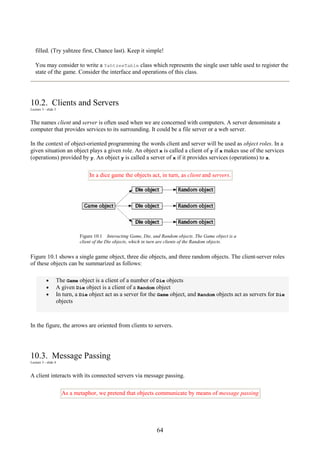 64
filled. (Try yahtzee first, Chance last). Keep it simple!
You may consider to write a YahtzeeTable class which represents the single user table used to register the
state of the game. Consider the interface and operations of this class.
10.2. Clients and Servers
Lecture 3 - slide 3
The names client and server is often used when we are concerned with computers. A server denominate a
computer that provides services to its surrounding. It could be a file server or a web server.
In the context of object-oriented programming the words client and server will be used as object roles. In a
given situation an object plays a given role. An object x is called a client of y if x makes use of the services
(operations) provided by y. An object y is called a server of x if it provides services (operations) to x.
In a dice game the objects act, in turn, as client and servers.
Figure 10.1 Interacting Game, Die, and Random objects. The Game object is a
client of the Die objects, which in turn are clients of the Random objects.
Figure 10.1 shows a single game object, three die objects, and three random objects. The client-server roles
of these objects can be summarized as follows:
• The Game object is a client of a number of Die objects
• A given Die object is a client of a Random object
• In turn, a Die object act as a server for the Game object, and Random objects act as servers for Die
objects
In the figure, the arrows are oriented from clients to servers.
10.3. Message Passing
Lecture 3 - slide 4
A client interacts with its connected servers via message passing.
As a metaphor, we pretend that objects communicate by means of message passing
 