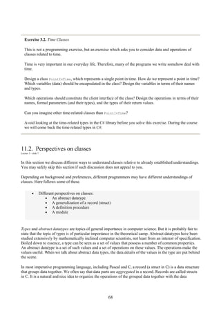 68
Exercise 3.2. Time Classes
This is not a programming exercise, but an exercise which asks you to consider data and operations of
classes related to time.
Time is very important in our everyday life. Therefore, many of the programs we write somehow deal with
time.
Design a class PointInTime, which represents a single point in time. How do we represent a point in time?
Which variables (data) should be encapsulated in the class? Design the variables in terms of their names
and types.
Which operations should constitute the client interface of the class? Design the operations in terms of their
names, formal parameters (and their types), and the types of their return values.
Can you imagine other time-related classes than PointInTime?
Avoid looking at the time-related types in the C# library before you solve this exercise. During the course
we will come back the time related types in C#.
11.2. Perspectives on classes
Lecture 3 - slide 7
In this section we discuss different ways to understand classes relative to already established understandings.
You may safely skip this section if such discussion does not appeal to you.
Depending on background and preferences, different programmers may have different understandings of
classes. Here follows some of these.
• Different perspectives on classes:
• An abstract datatype
• A generalization of a record (struct)
• A definition procedure
• A module
Types and abstract datatypes are topics of general importance in computer science. But it is probably fair to
state that the topic of types is of particular importance in the theoretical camp. Abstract datatypes have been
studied extensively by mathematically inclined computer scientists, not least from an interest of specification.
Boiled down to essence, a type can be seen as a set of values that possess a number of common properties.
An abstract datatype is a set of such values and a set of operations on these values. The operations make the
values useful. When we talk about abstract data types, the data details of the values in the type are put behind
the scene.
In most imperative programming language, including Pascal and C, a record (a struct in C) is a data structure
that groups data together. We often say that data parts are aggregated in a record. Records are called structs
in C. It is a natural and nice idea to organize the operations of the grouped data together with the data
 