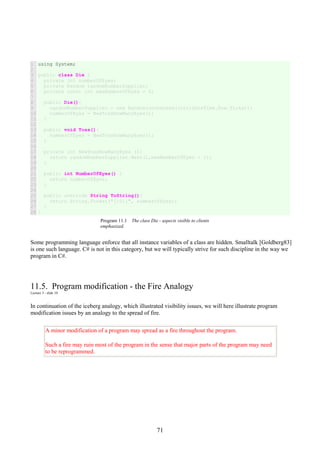71
1
2
3
4
5
6
7
8
9
10
11
12
13
14
15
16
17
18
19
20
21
22
23
24
25
26
27
28
using System;
public class Die {
private int numberOfEyes;
private Random randomNumberSupplier;
private const int maxNumberOfEyes = 6;
public Die(){
randomNumberSupplier = new Random(unchecked((int)DateTime.Now.Ticks));
numberOfEyes = NewTossHowManyEyes();
}
public void Toss(){
numberOfEyes = NewTossHowManyEyes();
}
private int NewTossHowManyEyes (){
return randomNumberSupplier.Next(1,maxNumberOfEyes + 1);
}
public int NumberOfEyes() {
return numberOfEyes;
}
public override String ToString(){
return String.Format("[{0}]", numberOfEyes);
}
}
Program 11.1 The class Die - aspects visible to clients
emphasized.
Some programming language enforce that all instance variables of a class are hidden. Smalltalk [Goldberg83]
is one such language. C# is not in this category, but we will typically strive for such discipline in the way we
program in C#.
11.5. Program modification - the Fire Analogy
Lecture 3 - slide 10
In continuation of the iceberg analogy, which illustrated visibility issues, we will here illustrate program
modification issues by an analogy to the spread of fire.
A minor modification of a program may spread as a fire throughout the program.
Such a fire may ruin most of the program in the sense that major parts of the program may need
to be reprogrammed.
 