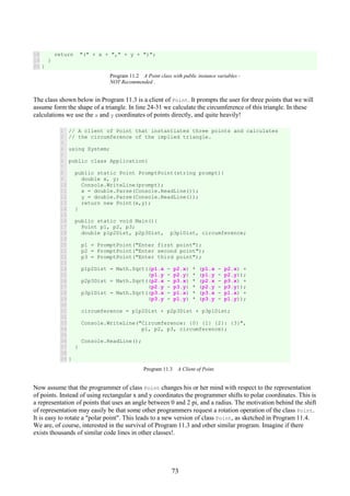 73
18
19
20
return "(" + x + "," + y + ")";
}
}
Program 11.2 A Point class with public instance variables -
NOT Recommended .
The class shown below in Program 11.3 is a client of Point. It prompts the user for three points that we will
assume form the shape of a triangle. In line 24-31 we calculate the circumference of this triangle. In these
calculations we use the x and y coordinates of points directly, and quite heavily!
1
2
3
4
5
6
7
8
9
10
11
12
13
14
15
16
17
18
19
20
21
22
23
24
25
26
27
28
29
30
31
32
33
34
35
36
37
38
39
// A client of Point that instantiates three points and calculates
// the circumference of the implied triangle.
using System;
public class Application{
public static Point PromptPoint(string prompt){
double x, y;
Console.WriteLine(prompt);
x = double.Parse(Console.ReadLine());
y = double.Parse(Console.ReadLine());
return new Point(x,y);
}
public static void Main(){
Point p1, p2, p3;
double p1p2Dist, p2p3Dist, p3p1Dist, circumference;
p1 = PromptPoint("Enter first point");
p2 = PromptPoint("Enter second point");
p3 = PromptPoint("Enter third point");
p1p2Dist = Math.Sqrt((p1.x - p2.x) * (p1.x - p2.x) +
(p1.y - p2.y) * (p1.y - p2.y));
p2p3Dist = Math.Sqrt((p2.x - p3.x) * (p2.x - p3.x) +
(p2.y - p3.y) * (p2.y - p3.y));
p3p1Dist = Math.Sqrt((p3.x - p1.x) * (p3.x - p1.x) +
(p3.y - p1.y) * (p3.y - p1.y));
circumference = p1p2Dist + p2p3Dist + p3p1Dist;
Console.WriteLine("Circumference: {0} {1} {2}: {3}",
p1, p2, p3, circumference);
Console.ReadLine();
}
}
Program 11.3 A Client of Point.
Now assume that the programmer of class Point changes his or her mind with respect to the representation
of points. Instead of using rectangular x and y coordinates the programmer shifts to polar coordinates. This is
a representation of points that uses an angle between 0 and 2 pi, and a radius. The motivation behind the shift
of representation may easily be that some other programmers request a rotation operation of the class Point.
It is easy to rotate a "polar point". This leads to a new version of class Point, as sketched in Program 11.4.
We are, of course, interested in the survival of Program 11.3 and other similar program. Imagine if there
exists thousands of similar code lines in other classes!.
 