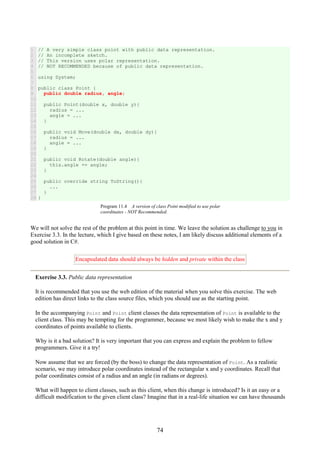 74
1
2
3
4
5
6
7
8
9
10
11
12
13
14
15
16
17
18
19
20
21
22
23
24
25
26
27
28
// A very simple class point with public data representation.
// An incomplete sketch.
// This version uses polar representation.
// NOT RECOMMENDED because of public data representation.
using System;
public class Point {
public double radius, angle;
public Point(double x, double y){
radius = ...
angle = ...
}
public void Move(double dx, double dy){
radius = ...
angle = ...
}
public void Rotate(double angle){
this.angle += angle;
}
public override string ToString(){
...
}
}
Program 11.4 A version of class Point modified to use polar
coordinates - NOT Recommended.
We will not solve the rest of the problem at this point in time. We leave the solution as challenge to you in
Exercise 3.3. In the lecture, which I give based on these notes, I am likely discuss additional elements of a
good solution in C#.
Encapsulated data should always be hidden and private within the class
Exercise 3.3. Public data representation
It is recommended that you use the web edition of the material when you solve this exercise. The web
edition has direct links to the class source files, which you should use as the starting point.
In the accompanying Point and Point client classes the data representation of Point is available to the
client class. This may be tempting for the programmer, because we most likely wish to make the x and y
coordinates of points available to clients.
Why is it a bad solution? It is very important that you can express and explain the problem to fellow
programmers. Give it a try!
Now assume that we are forced (by the boss) to change the data representation of Point. As a realistic
scenario, we may introduce polar coordinates instead of the rectangular x and y coordinates. Recall that
polar coordinates consist of a radius and an angle (in radians or degrees).
What will happen to client classes, such as this client, when this change is introduced? Is it an easy or a
difficult modification to the given client class? Imagine that in a real-life situation we can have thousands
 