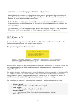 75
of similar lines of code in client programs that refer to x and y coordinates.
Rewrite selected parts of class Point such that the client "survives" the change of data representation. In
your solution, the instance variables should be private in the Point class. Are you able to make a solution
such that the client class should not be changed at all?
In the web edition we link to special version of class Point, which contains method for conversions
between rectangular and polar coordinates. We anticipate that these methods are useful for you when you
solve this exercise.
The client class of Point calculates the distances between pairs of points. This is not a good idea because
far too many details occur repeatedly in the client. Suggest a reorganization and implement it.
11.7. Classes in C#
Lecture 3 - slide 12
In this and the following sections we will study classes in C#, instance variables, instance methods, class
variables (static variables), and class methods (static methods).
The syntactic composition of classes is as follows.
class-modifiers class class-name{
variable-declarations
constructor-declarations
method-declarations
}
Syntax 11.1 The syntactic composition of a C# Class. This is not the whole story. There are other members
than variables, constructors and methods. Notice also that it is NOT required that variables come before
constructors and that constructors come before methods.
Notice, however, that the full story is somewhat more complicated. Inheritance is not taken into account, and
only a few class members are listed. In addition, the order of the class members is not constrained as
suggested by Syntax 11.1.
The default visibility of members in a class is private. It means that if you do not provide a visibility modifier
of a variable or a method, the variable or method will be private. This is unfortunate, because a missing
visibility modifier typically signals that the programmer forgot to decide the visibility of the member. It
would have been better design of C# to get a compilation error or - at least - a warning.
The following gives an overview of different kinds of members - variables and methods - in a class:
• Instance variable
• Defines state that is related to each individual object
• Class variable
• Defines state that is shared between all objects
• Instance method
• Activated on an object. Can access both instance and class variables
• Class method
 