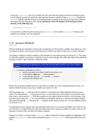 78
Given the BankAccount class. Now modify this class such that each bank account has a backup account.
For the backup account you will need a new (private) instance variable of type BankAccount. Modify the
Withdraw method, such that if there is not enough money available in the current account, then withdraw
the money from the backup account. As an experiment, access the balance of the backup account
directly, in the following way:
backupAccount.balance -= ...
Is it possible to modify the private state of one BankAccount from another BankAccount? Discuss and
explain your findings. Are you surprised?
11.9. Instance Methods
Lecture 3 - slide 15
Instance methods are intended to work on (do computations on) the instance variables of an object in a class.
An instance method M must always be activated on an instance (an object) of the class to which M belongs.
Activating or calling an instance method is often thought of as message passing (see Section 2.1). The object,
on which the method is activated, is called the receiver of the message. The callee (the object from which the
message is sent) is - quite naturally - called the sender.
An instance method is an operation in a class that can read and/or modify one or more instance
variables.
• An instance method M in a class C
• must be activated on an object which is an instance of C
• is activated by object.M(...) from outside C
• is activated by this.M(...) or just M(...) inside C
• can access all members of C
Notice that an instance method can access all instance variables of a class, including the private ones. An
instance method can also access class variables (see Section 11.10).
The form object.M(...) must be used if a method M is activated on an object different from the current
object. The short form M(...) can be used in case M is activated on the current object. It is, however, often
more clear to write this.M(...) With this notation we are explicit about the receiver of the message; Also,
with the notation this.M(...), we use dot notation consistently whenever we activate an instance method.
The choice between M(...) and this.M(...) depends on the chosen coding style. For more details on this
see Section 11.15.
Conceptually you may imagine that each individual object has its own instance methods, in the same way as
we in Section 11.8 argued that each individual object has its own instance variables. In reality, however, all
instances of a given class can share the instance methods.
Program 11.8 shows a version of the BankAccount class in which the instance methods are highlighted. The
method LogTransaction relies on the enumeration type AccountTransaction defined just before the class
itself.
 