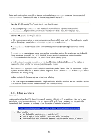 79
In the web-version of the material we show a version of class BankAccount with a new instance method
LogTransaction. This method is used as the starting point of Exercise 3.5.
Exercise 3.5. The method LogTransaction in class BankAccount
In the accompanying BankAccount class we have sketched and used a private method named
LogTransaction. Implement this private method and test it with the BankAccount client class.
Exercise 3.6. Course and Project classes
In this exercise you are asked to program three simple classes which keep track of the grading of a sample
student. The classes are called BooleanCourse, GradedCourse, and Project.
A BooleanCourse encapsulates a course name and a registration of passed/not passed for our sample
student.
A GradedCourse encapsulates a course name and the grade of the student. For grading we use the Danish
7-step, numerical grades 12, 10, 7, 4, 2, 0 and -3. You are also welcome use the enumeration type
ECTSGrade from an earlier exercise. The grade 2 is the lowest passing grade.
In both BooleanCourse and GradedCourse you should write a method called Passed. The method is
supposed to return whether our sample student passes the course.
The class Project aggregates two boolean courses and two graded courses. You can assume that a project
is passed if at least three out of the four courses are passed. Write a method Passed in class Project which
implements this passing policy.
Make a project with four courses, and try out your solution.
In this exercise you are supposed to make a simple and rather primitive solution. We will come back to this
exercise when we have learned about inheritance and collection classes.
11.10. Class Variables
Lecture 3 - slide 16
A class variable in a class C is shared between all instances (objects) of C. In addition, a class can be used
even in the case where there does not exist any instance of C at all. Some classes are not intended to be
instantiated. Such classes act as modules, cf. our discussion of modules in Section 2.3.
A class variable belongs to the class, and it is shared among all instances of the class.
• Class variables
• are declared by use of the static modifier in C#
• may be used as global variables - associated with a given class
• do typically hold meta information about the class, such as the number of instances
 