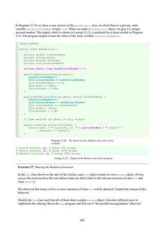80
In Program 11.10 we show a new version of the BankAccount class, in which there is a private, static
variable nextAccountNumber of type long. When we make a BankAccount object, we give it a unique
account number. The output, which is shown in Listing 11.12, is produced by a client similar to Program
11.6. The program output reveals the effect of the static variable nextAccountNumber.
1
2
3
4
5
6
7
8
9
10
11
12
13
14
15
16
17
18
19
20
21
22
23
24
25
26
27
28
29
30
31
32
33
34
using System;
public class BankAccount {
private double interestRate;
private string owner;
private decimal balance;
private long accountNumber;
private static long nextAccountNumber = 0;
public BankAccount(string owner) {
nextAccountNumber++;
this.accountNumber = nextAccountNumber;
this.interestRate = 0.0;
this.owner = owner;
this.balance = 0.0M;
}
public BankAccount(string owner, double interestRate) {
nextAccountNumber++;
this.accountNumber = nextAccountNumber;
this.interestRate = interestRate;
this.owner = owner;
this.balance = 0.0M;
}
// Some methods not shown in this version
public override string ToString() {
return owner + "'s account, no. " + accountNumber + " holds " +
+ balance + " kroner";
}
}
Program 11.10 The sketch of class BankAccount with a class
variable.
1
2
3
Kurt's account, no. 1 holds 100 kroner
Bent's account, no. 2 holds 1030 kroner
Thomas's account, no. 3 holds 3060 kroner
Listing 11.12 Output of the BankAccount client program.
Exercise 3.7. Sharing the Random Generator
In the Die class shown in the start of this lecture, each Die object creates its own Random object. (If you
access this exercise from the web edition there are direct links to the relevant versions of class Die and
class Random).
We observed that tosses of two or more instances of class Die will be identical. Explain the reason of this
behavior.
Modify the Die class such that all of them share a single Random object. Consider different ways to
implement this sharing. Rerun the Die program and find out if "the parallel tossing pattern" observed
 