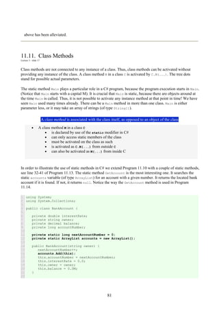 81
above has been alleviated.
11.11. Class Methods
Lecture 3 - slide 17
Class methods are not connected to any instance of a class. Thus, class methods can be activated without
providing any instance of the class. A class method M in a class C is activated by C.M(...). The tree dots
stand for possible actual parameters.
The static method Main plays a particular role in a C# program, because the program execution starts in Main.
(Notice that Main starts with a capital M). It is crucial that Main is static, because there are objects around at
the time Main is called. Thus, it is not possible to activate any instance method at that point in time! We have
seen Main used many times already. There can be a Main method in more than one class. Main is either
parameter less, or it may take an array of strings (of type String[]).
A class method is associated with the class itself, as opposed to an object of the class
• A class method M in a class C
• is declared by use of the static modifier in C#
• can only access static members of the class
• must be activated on the class as such
• is activated as C.M(...) from outside C
• can also be activated as M(...) from inside C
In order to illustrate the use of static methods in C# we extend Program 11.10 with a couple of static methods,
see line 32-41 of Program 11.13. The static method GetAccount is the most interesting one. It searches the
static accounts variable (of type ArrayList) for an account with a given number. It returns the located bank
account if it is found. If not, it returns null. Notice the way the GetAccount method is used in Program
11.14.
1
2
3
4
5
6
7
8
9
10
11
12
13
14
15
16
17
18
19
20
21
22
using System;
using System.Collections;
public class BankAccount {
private double interestRate;
private string owner;
private decimal balance;
private long accountNumber;
private static long nextAccountNumber = 0;
private static ArrayList accounts = new ArrayList();
public BankAccount(string owner) {
nextAccountNumber++;
accounts.Add(this);
this.accountNumber = nextAccountNumber;
this.interestRate = 0.0;
this.owner = owner;
this.balance = 0.0M;
}
 