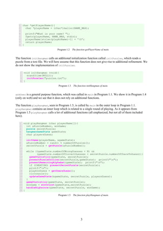 3
1
2
3
4
5
6
7
8
char *getPlayerName(){
char *playerName = (char*)malloc(NAME_MAX);
printf("What is your name? ");
fgets(playerName, NAME_MAX, stdin);
playerName[strlen(playerName)-1] = '0';
return playerName;
}
Program 1.2 The function getPlayerName of main.
The function initHangman calls an additional initialization function called initPuzzles, which reads a
puzzle from a text file. We will here assume that this function does not give rise to additional refinement. We
do not show the implementation of initPuzzles.
1
2
3
4
void initHangman (void){
srand(time(NULL));
initPuzzles("puzzles.txt");
}
Program 1.3 The function initHangman of main.
askUser is a general purpose function, which was called in main in Program 1.1. We show it in Program 1.4
(only on web) and we see that it does not rely on additional functions.
The function playHangman, seen in Program 1.5, is called by main in the outer loop in Program 1.1.
playHangman contains an inner loop which is related to a single round of playing. As it appears from
Program 1.5 playHangman calls a lot of additional functions (all emphasized, but not all of them included
here).
1
2
3
4
5
6
7
8
9
10
11
12
13
14
15
16
17
18
19
20
21
22
23
24
25
void playHangman (char playerName[]){
int aPuzzleNumber, wonGame;
puzzle secretPuzzle;
hangmanGameState gameState;
char playersGuess;
initGame(playerName, &gameState);
aPuzzleNumber = rand() % numberOfPuzzles();
secretPuzzle = getPuzzle(aPuzzleNumber);
while ((gameState.numberOfWrongGuesses < N) &&
(gameState.numberOfCorrectGuesses < secretPuzzle.numberOfCharsToGuess)){
gameStatistics(gameState, secretPuzzle);
presentPuzzleOutline(secretPuzzle,gameState); printf("n");
presentRemainingAlphabet(gameState); printf("n");
if (CHEATING) presentSecretPuzzle(secretPuzzle);
printf("n");
playersGuess = getUsersGuess();
clrconsole();
updateGameState(&gameState, secretPuzzle, playersGuess);
}
gameStatistics(gameState, secretPuzzle);
wonGame = wonOrLost(gameState,secretPuzzle);
handleHighscore(gameState, secretPuzzle, wonGame);
}
Program 1.5 The function playHangman of main.
 