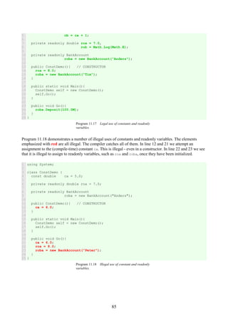 85
5
6
7
8
9
10
11
12
13
14
15
16
17
18
19
20
21
22
23
24
25
26
cb = ca + 1;
private readonly double roa = 7.0,
rob = Math.Log(Math.E);
private readonly BankAccount
roba = new BankAccount("Anders");
public ConstDemo(){ // CONSTRUCTOR
roa = 8.0;
roba = new BankAccount("Tim");
}
public static void Main(){
ConstDemo self = new ConstDemo();
self.Go();
}
public void Go(){
roba.Deposit(100.0M);
}
}
Program 11.17 Legal use of constants and readonly
variables.
Program 11.18 domonstrates a number of illegal uses of constants and readonly variables. The elements
emphasized with red are all illegal. The compiler catches all of them. In line 12 and 21 we attempt an
assignment to the (compile-time) constant ca. This is illegal - even in a constructor. In line 22 and 23 we see
that it is illegal to assign to readonly variables, such as roa and roba, once they have been initialized.
1
2
3
4
5
6
7
8
9
10
11
12
13
14
15
16
17
18
19
20
21
22
23
24
25
using System;
class ConstDemo {
const double ca = 5.0;
private readonly double roa = 7.0;
private readonly BankAccount
roba = new BankAccount("Anders");
public ConstDemo(){ // CONSTRUCTOR
ca = 6.0;
}
public static void Main(){
ConstDemo self = new ConstDemo();
self.Go();
}
public void Go(){
ca = 6.0;
roa = 8.0;
roba = new BankAccount("Peter");
}
}
Program 11.18 Illegal use of constant and readonly
variables.
 