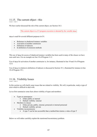 87
11.15. The current object - this
Lecture 3 - slide 21
We have earlier discussed the role of the current object, see Section 10.3.
The current object in a C# program execution is denoted by the variable this
this is used for several different purposes in C#:
• Reference to shadowed instance variables
• Activation of another constructor
• Definition of indexers
• In definition of extension methods
This use of this for access of shadowed instance variables has been used in many of the classes we have
seen until now. For an example see line 10 of Program 11.2.
Use of this for activation of another constructor is, for instance, illustrated in line 10 and 14 of Program
12.4.
Use of this in relation to definition of indexers is discussed in Section 19.1, illustrated for instance in line
10 of Program 19.1.
11.16. Visibility Issues
Lecture 3 - slide 22
In this section we will clarify some issues that are related to visibility. We will, in particular, study a type of
error which is difficult to deal with.
Let us first summarize some facts about visibility of types and members:
• Types in namespaces
• Either public or internal
• Default visibility: internal
• Members in classes
• Either private, public, internal, protected or internal protected
• Default visibility: private
• Visibility inconsistencies
• A type T can be less accessible than a method that returns a value of type T
Below we will rather carefully explain the mentioned inconsistency problem.
 
