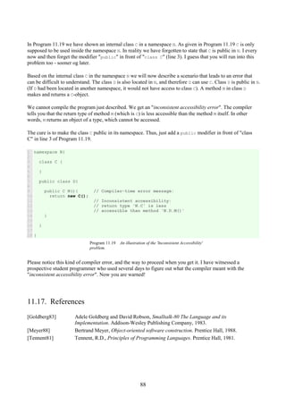 88
In Program 11.19 we have shown an internal class C in a namespace N. As given in Program 11.19 C is only
supposed to be used inside the namespace N. In reality we have forgotten to state that C is public in N. I every
now and then forget the modifier "public" in front of "class C" (line 3). I guess that you will run into this
problem too - sooner og later.
Based on the internal class C in the namespace N we will now describe a scenario that leads to an error that
can be difficult to understand. The class D is also located in N, and therefore D can use C. Class D is public in N.
(If D had been located in another namespace, it would not have access to class C). A method M in class D
makes and returns a C-object.
We cannot compile the program just described. We get an "inconsistent accessibility error". The compiler
tells you that the return type of method M (which is C) is less accessible than the method M itself. In other
words, M returns an object of a type, which cannot be accessed.
The cure is to make the class C public in its namespace. Thus, just add a public modifier in front of "class
C" in line 3 of Program 11.19.
1
2
3
4
5
6
7
8
9
10
11
12
13
14
15
16
17
18
namespace N{
class C {
}
public class D{
public C M(){ // Compiler-time error message:
return new C();
// Inconsistent accessibility:
// return type 'N.C' is less
// accessible than method 'N.D.M()'
}
}
}
Program 11.19 An illustration of the 'Inconsistent Accessibility'
problem.
Please notice this kind of compiler error, and the way to proceed when you get it. I have witnessed a
prospective student programmer who used several days to figure out what the compiler meant with the
"inconsistent accessibility error". Now you are warned!
11.17. References
[Goldberg83] Adele Goldberg and David Robson, Smalltalk-80 The Language and its
Implementation. Addison-Wesley Publishing Company, 1983.
[Meyer88] Bertrand Meyer, Object-oriented software construction. Prentice Hall, 1988.
[Tennent81] Tennent, R.D., Principles of Programming Languages. Prentice Hall, 1981.
 