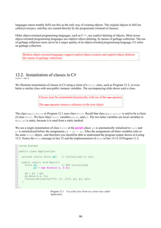 90
languages (most notably Self) use this as the only way of creating objects. The original objects in Self are
called prototypes, and they are created directly by the programmer (instead of classes).
Older object-oriented programming languages, such as C++, use explicit deleting of objects. Most newer
object-oriented programming languages use implicit object deleting, by means of garbage collection. The use
of garbage collection turns out to be a major quality of an object-oriented programming language. C# relies
on garbage collection.
Modern object-oriented languages support explicit object creation and implicit object deletion
(by means of garbage collection)
12.2. Instantiation of classes in C#
Lecture 3 - slide 26
We illustrate instantiation of classes in C# using a client of a Point class, such as Program 11.2, or even
better a similar class with non-public instance variables. The accompanying slide shows such a class.
Classes must be instantiated dynamically with use of the new operator
The new operator returns a reference to the new object
The class Application in Program 12.1 uses class Point. Recall that class Application is said to be a client
of class Point. We have three Point variables p0, p1, and p2. The two latter variables are local variables in
Main. p0 is static, because it is used from a static method.
We see a single instantiation of class Point at the purple place. p0 is automatically initialized to null and
p1 is uninitialized before the assignments p0 = p1 = p2. After the assignments all three variables refer to
the same Point object , and therefore you should be able to understand the program output shown in Listing
12.2. Notice the Move message in line 12 and the implementation of Move in line 13-15 of Program 11.2.
1
2
3
4
5
6
7
8
9
10
11
12
13
14
15
16
using System;
public class Application{
private static Point p0; // Initialized to null
public static void Main(){
Point p1, // NOT initialized
p2 = new Point(1.1, 2.2);
p0 = p1 = p2;
p2.Move(3.3, 0);
Console.WriteLine("{0} {1} {2}", p0, p1, p2);
}
}
Program 12.1 Use of the class Point in a client class called
Application.
 