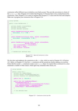 93
constructors reflect different ways to initialize a new bank account. They provide convenience to clients of
the BankAccount class. Program 12.4 is better than Program 11.5 because there is less overlap between the
constructors. Thus, Program 12.4 is easier to maintain than Program 11.5. (Just count the lines and compare).
Make sure to program your constructors like in Program 12.4.
1
2
3
4
5
6
7
8
9
10
11
12
13
14
15
16
17
18
19
20
21
22
23
24
25
using System;
public class BankAccount {
private double interestRate;
private string owner;
private decimal balance;
public BankAccount(string owner):
this(owner, 0.0, 0.0M) {
}
public BankAccount(string owner, double interestRate):
this(owner, interestRate, 0.0M) {
}
public BankAccount(string owner, double interestRate,
decimal balance) {
this.interestRate = interestRate;
this.owner = owner;
this.balance = balance;
}
// BankAccount methods here
}
Program 12.4 Improved constructors in class
BankAccount.
We also show and emphasize the constructors in the Die class, which we meet in Program 10.1 of Section
10.1. Below, in Program 12.5, the first Die constructor call the second one, hereby making a six eyed die.
Notice that the second Die constructor creates a new Random object. It is typical that a constructor in a class
instantiates a number of other classes, which again may instantiate other classes, etc.
1
2
3
4
5
6
7
8
9
10
11
12
13
14
15
16
17
18
19
using System;
public class Die {
private int numberOfEyes;
private Random randomNumberSupplier;
private readonly int maxNumberOfEyes;
public Die (): this(6){}
public Die (int maxNumberOfEyes){
randomNumberSupplier =
new Random(unchecked((int)DateTime.Now.Ticks));
this.maxNumberOfEyes = maxNumberOfEyes;
numberOfEyes = NewTossHowManyEyes();
}
// Die methods here
}
Program 12.5 Constructors in the class Die.
 