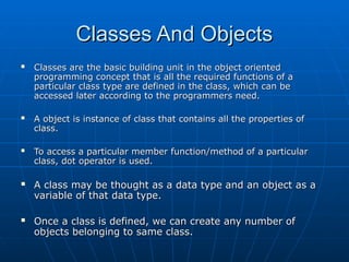 Classes And Objects
Classes And Objects
 Classes are the basic building unit in the object oriented
Classes are the basic building unit in the object oriented
programming concept that is all the required functions of a
programming concept that is all the required functions of a
particular class type are defined in the class, which can be
particular class type are defined in the class, which can be
accessed later according to the programmers need.
accessed later according to the programmers need.
 A object is instance of class that contains all the properties of
A object is instance of class that contains all the properties of
class.
class.
 To access a particular member function/method of a particular
To access a particular member function/method of a particular
class, dot operator is used.
class, dot operator is used.
 A class may be thought as a data type and an object as a
A class may be thought as a data type and an object as a
variable of that data type.
variable of that data type.
 Once a class is defined, we can create any number of
Once a class is defined, we can create any number of
objects belonging to same class.
objects belonging to same class.
 