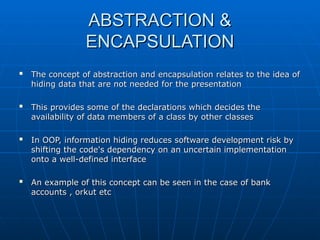 ABSTRACTION &
ABSTRACTION &
ENCAPSULATION
ENCAPSULATION

The concept of abstraction and encapsulation relates to the idea of
The concept of abstraction and encapsulation relates to the idea of
hiding data that are not needed for the presentation
hiding data that are not needed for the presentation

This provides some of the declarations which decides the
This provides some of the declarations which decides the
availability of data members of a class by other classes
availability of data members of a class by other classes

In OOP, information hiding reduces software development risk by
In OOP, information hiding reduces software development risk by
shifting the code's dependency on an uncertain implementation
shifting the code's dependency on an uncertain implementation
onto a well-defined interface
onto a well-defined interface

An example of this concept can be seen in the case of bank
An example of this concept can be seen in the case of bank
accounts , orkut etc
accounts , orkut etc
 