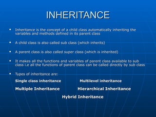 INHERITANCE
INHERITANCE
 Inheritance is the concept of a child class automatically inheriting the
Inheritance is the concept of a child class automatically inheriting the
variables and methods defined in its parent class
variables and methods defined in its parent class
 A child class is also called sub class (which inherits)
A child class is also called sub class (which inherits)
 A parent class is also called super class (which is inherited)
A parent class is also called super class (which is inherited)
 It makes all the functions and variables of parent class available to sub
It makes all the functions and variables of parent class available to sub
class i.e all the functions of parent class can be called directly by sub class
class i.e all the functions of parent class can be called directly by sub class
 Types of inheritance are:
Types of inheritance are:
Single class inheritance
Single class inheritance Multilevel inheritance
Multilevel inheritance
Multiple Inheritance
Multiple Inheritance Hierarchical Inheritance
Hierarchical Inheritance
Hybrid Inheritance
Hybrid Inheritance
 