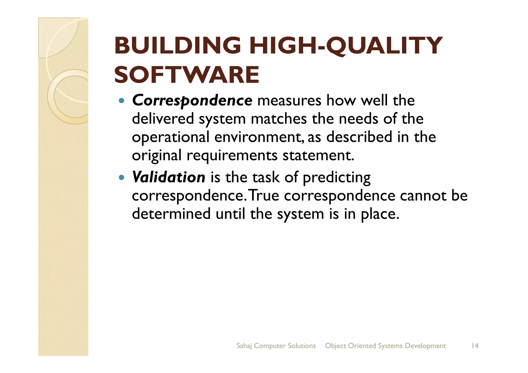 BUILDING HIGHBUILDING HIGH--QUALITYQUALITY
SOFTWARESOFTWARE
Correspondence measures how well the
delivered system matches the needs of the
operational environment, as described in the
original requirements statement.
Validation is the task of predicting
correspondence.True correspondence cannot be
Validation is the task of predicting
correspondence.True correspondence cannot be
determined until the system is in place.
Sahaj Computer Solutions 14Object Oriented Systems Development
 