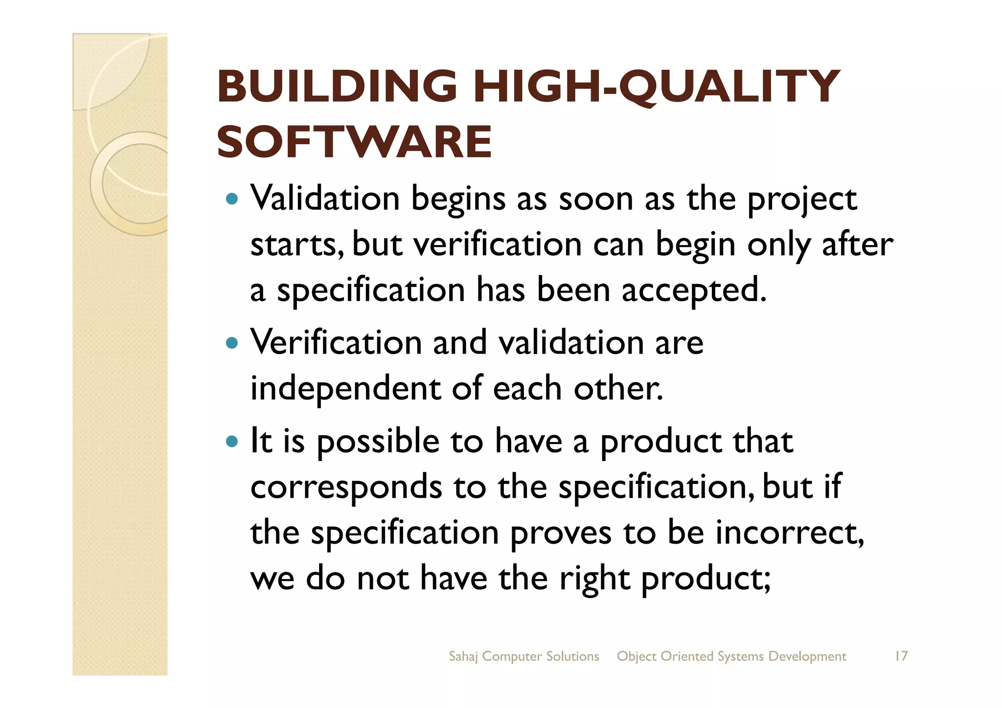 BUILDING HIGHBUILDING HIGH--QUALITYQUALITY
SOFTWARESOFTWARE
Validation begins as soon as the project
starts, but verification can begin only after
a specification has been accepted.
Verification and validation areVerification and validation are
independent of each other.
It is possible to have a product that
corresponds to the specification, but if
the specification proves to be incorrect,
we do not have the right product;
Sahaj Computer Solutions 17Object Oriented Systems Development
 