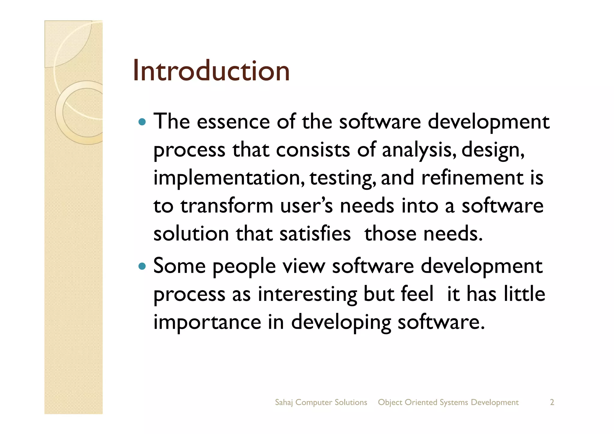 IntroductionIntroduction
The essence of the software development
process that consists of analysis, design,
implementation, testing, and refinement is
to transform user’s needs into a softwareto transform user’s needs into a software
solution that satisfies those needs.
Some people view software development
process as interesting but feel it has little
importance in developing software.
Sahaj Computer Solutions 2Object Oriented Systems Development
 