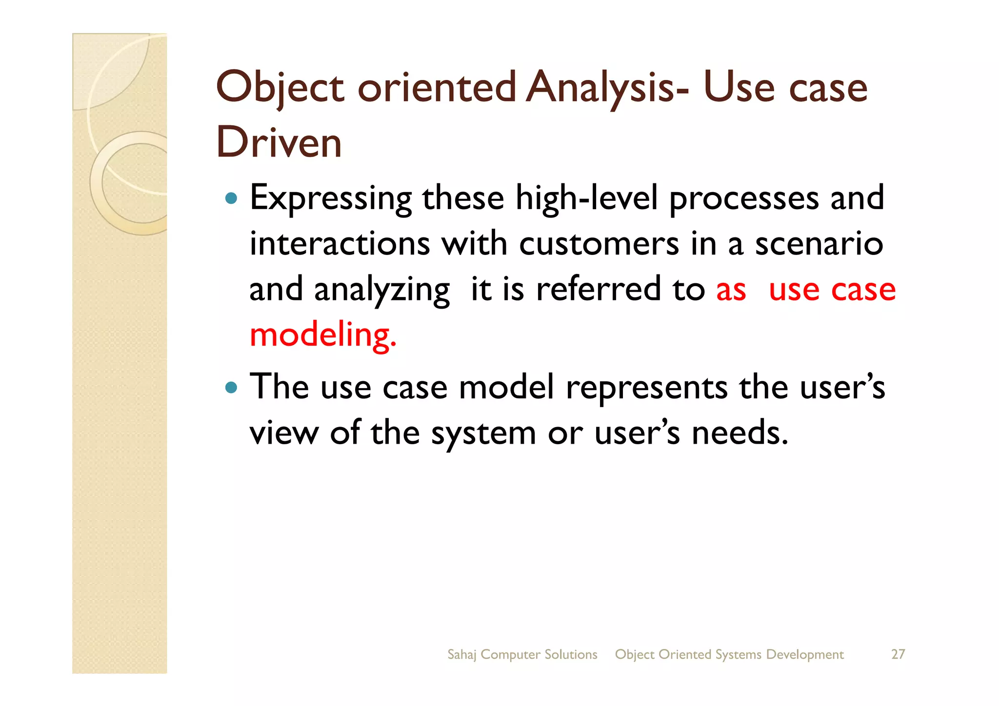 Object oriented AnalysisObject oriented Analysis-- Use caseUse case
DrivenDriven
Expressing these high-level processes and
interactions with customers in a scenario
and analyzing it is referred to as use case
modeling.modeling.
The use case model represents the user’s
view of the system or user’s needs.
Sahaj Computer Solutions 27Object Oriented Systems Development
 