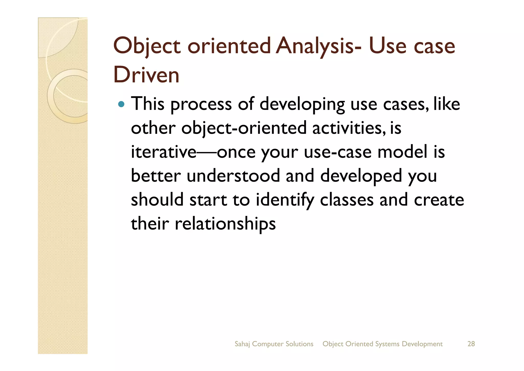 Object oriented AnalysisObject oriented Analysis-- Use caseUse case
DrivenDriven
This process of developing use cases, like
other object-oriented activities, is
iterative—once your use-case model is
better understood and developed youbetter understood and developed you
should start to identify classes and create
their relationships
Sahaj Computer Solutions 28Object Oriented Systems Development
 