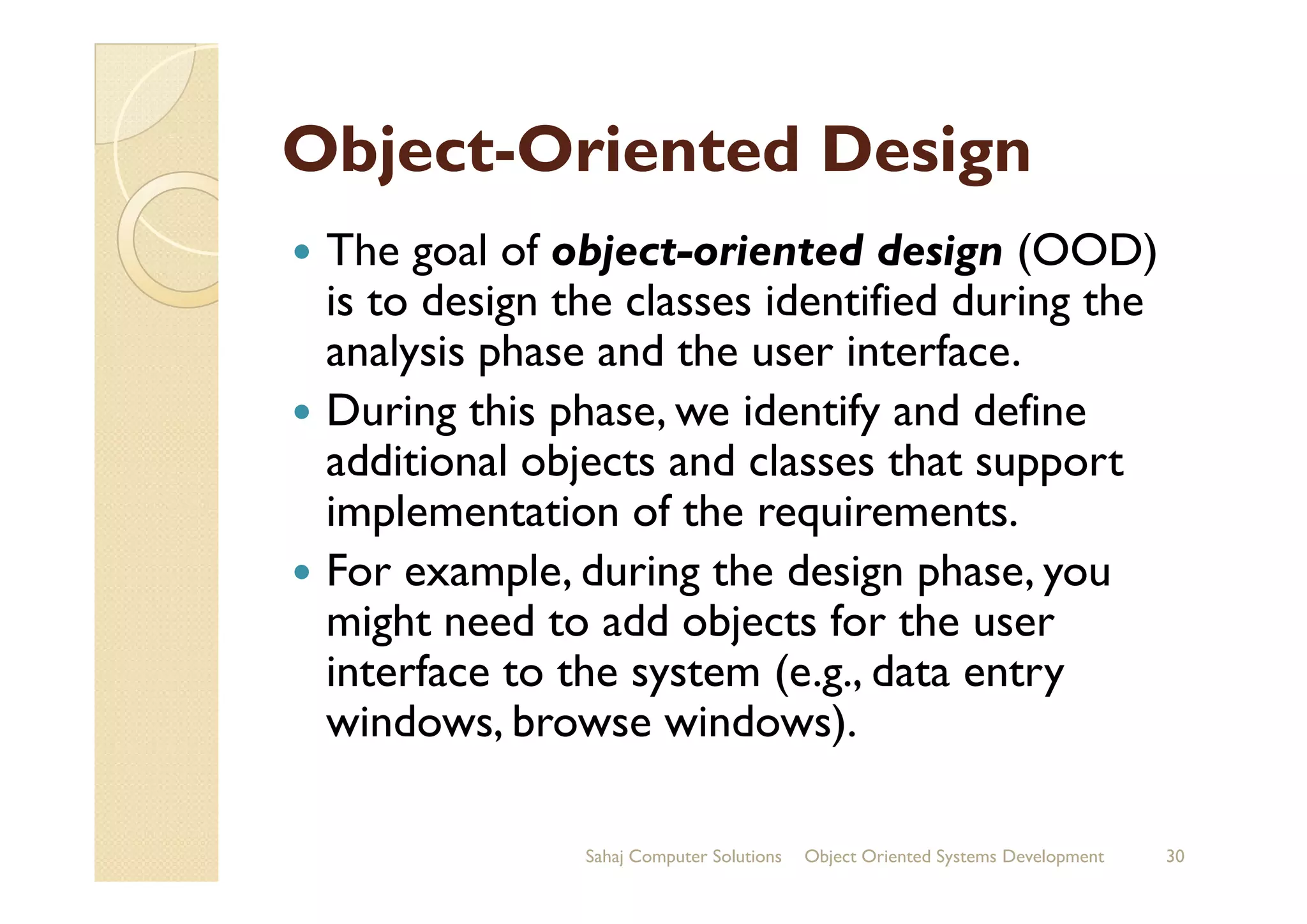 ObjectObject--Oriented DesignOriented Design
The goal of object-oriented design (OOD)
is to design the classes identified during the
analysis phase and the user interface.
During this phase, we identify and define
additional objects and classes that supportadditional objects and classes that support
implementation of the requirements.
For example, during the design phase, you
might need to add objects for the user
interface to the system (e.g., data entry
windows, browse windows).
Sahaj Computer Solutions 30Object Oriented Systems Development
 