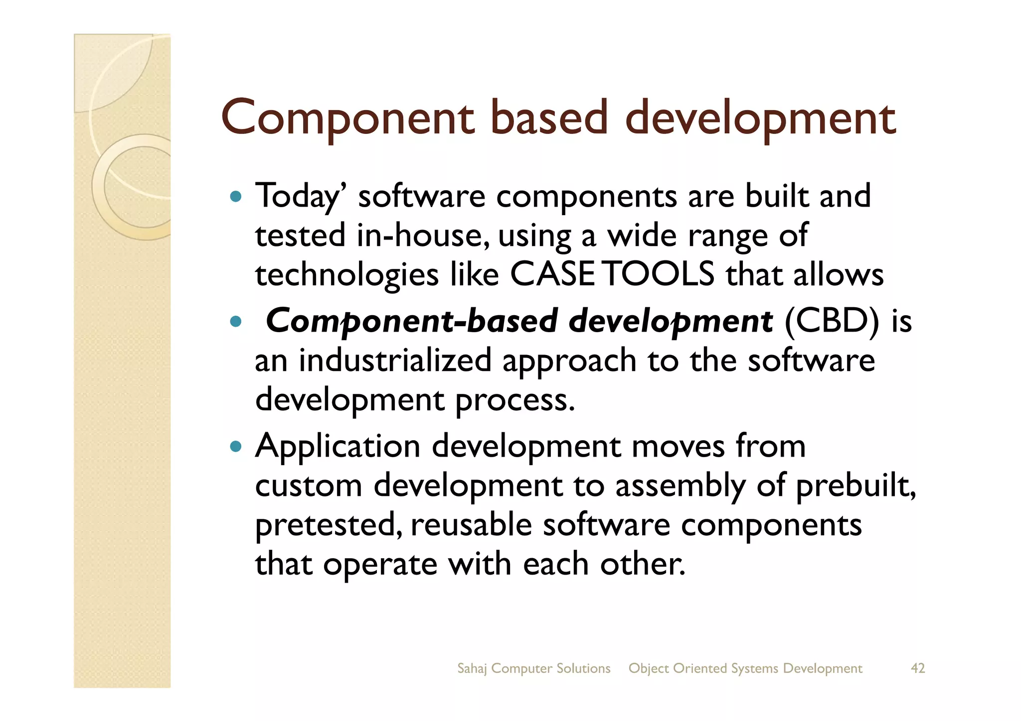 Component based developmentComponent based development
Today’ software components are built and
tested in-house, using a wide range of
technologies like CASE TOOLS that allows
Component-based development (CBD) is
an industrialized approach to the softwarean industrialized approach to the software
development process.
Application development moves from
custom development to assembly of prebuilt,
pretested, reusable software components
that operate with each other.
Sahaj Computer Solutions 42Object Oriented Systems Development
 