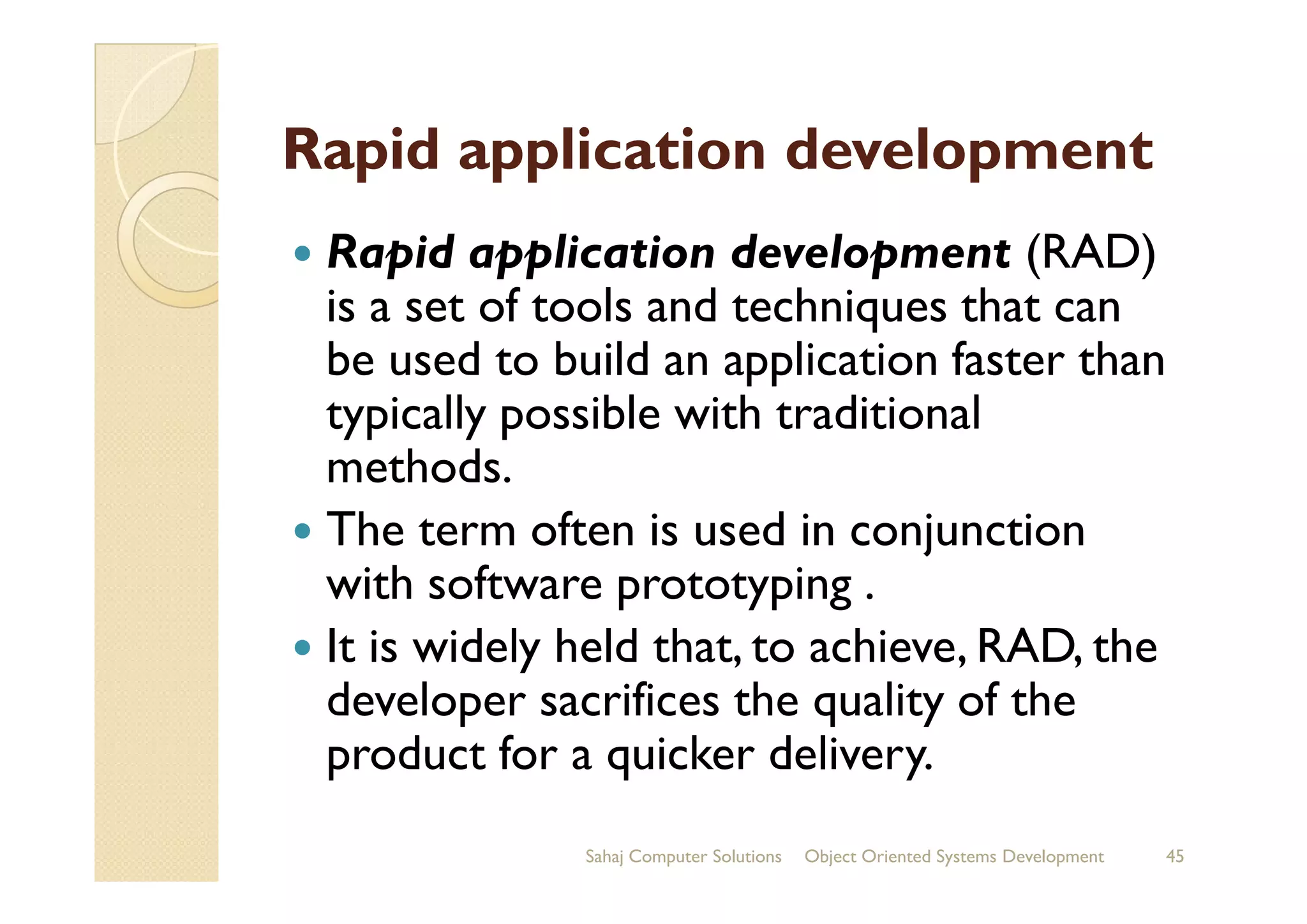 Rapid application development
Rapid application development (RAD)
is a set of tools and techniques that can
be used to build an application faster than
typically possible with traditional
methods.methods.
The term often is used in conjunction
with software prototyping .
It is widely held that, to achieve, RAD, the
developer sacrifices the quality of the
product for a quicker delivery.
Sahaj Computer Solutions 45Object Oriented Systems Development
 