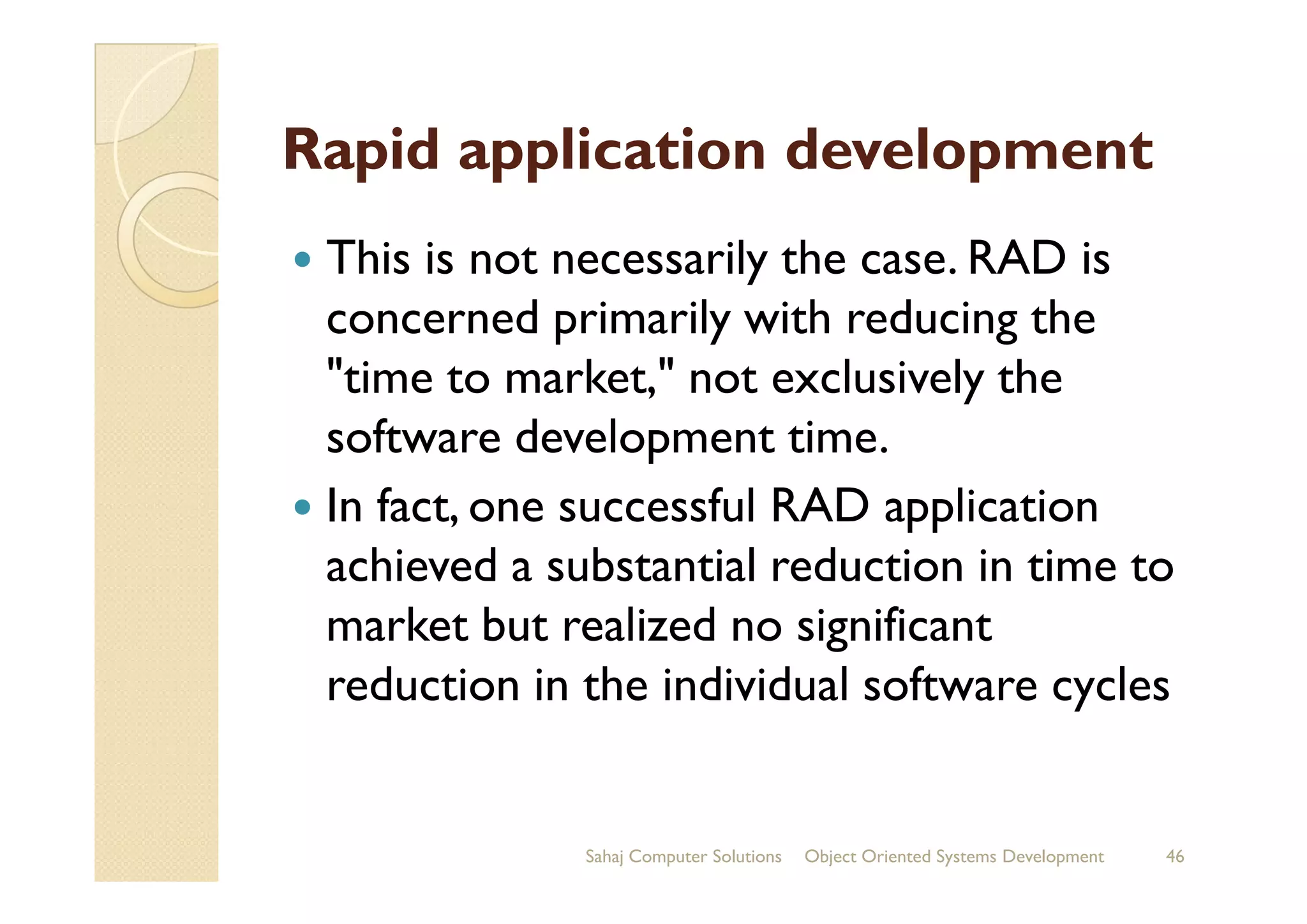 Rapid application development
This is not necessarily the case. RAD is
concerned primarily with reducing the
"time to market," not exclusively the
software development time.software development time.
In fact, one successful RAD application
achieved a substantial reduction in time to
market but realized no significant
reduction in the individual software cycles
Sahaj Computer Solutions 46Object Oriented Systems Development
 