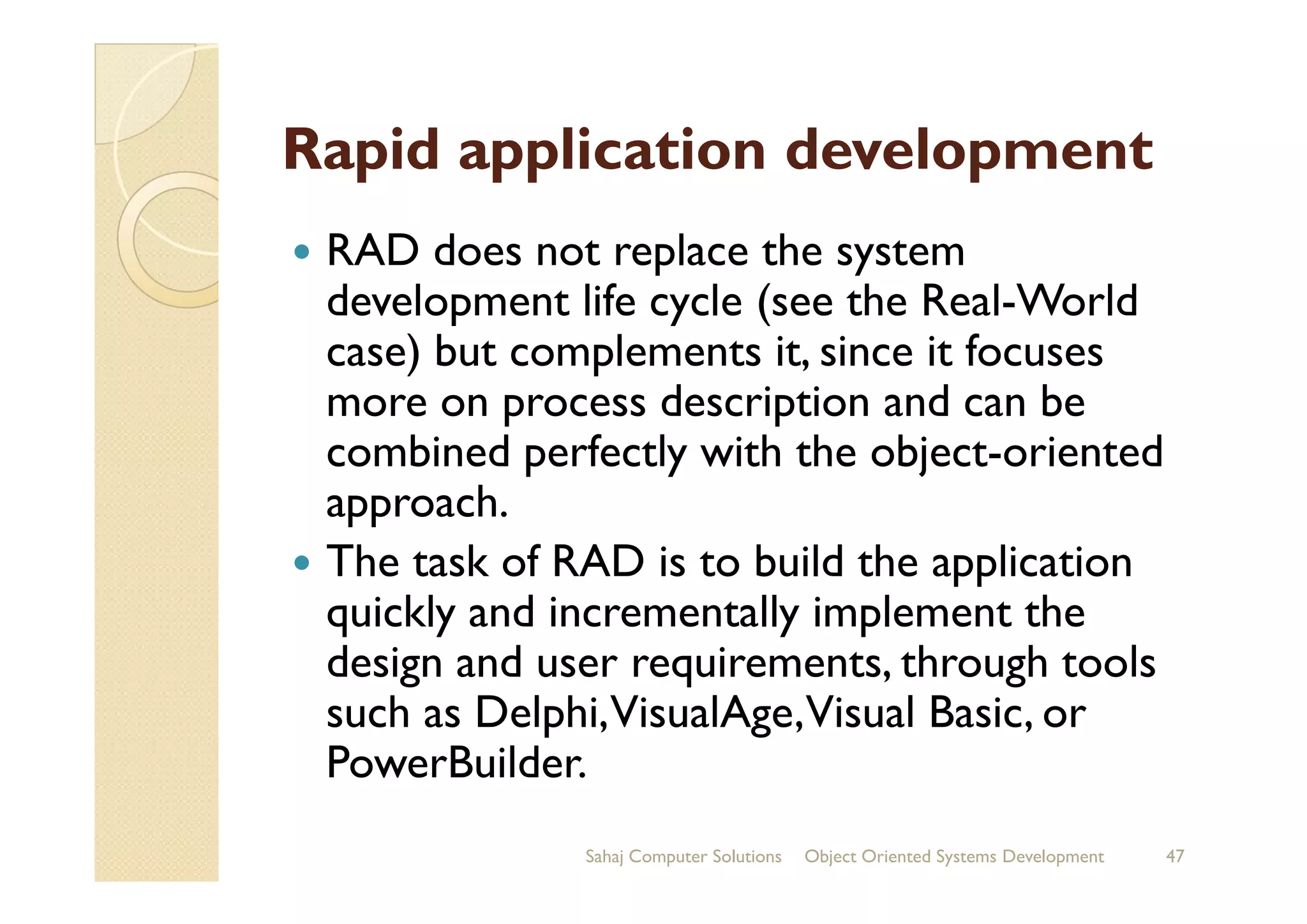Rapid application development
RAD does not replace the system
development life cycle (see the Real-World
case) but complements it, since it focuses
more on process description and can be
combined perfectly with the object-orientedcombined perfectly with the object-oriented
approach.
The task of RAD is to build the application
quickly and incrementally implement the
design and user requirements, through tools
such as Delphi,VisualAge,Visual Basic, or
PowerBuilder.
Sahaj Computer Solutions 47Object Oriented Systems Development
 