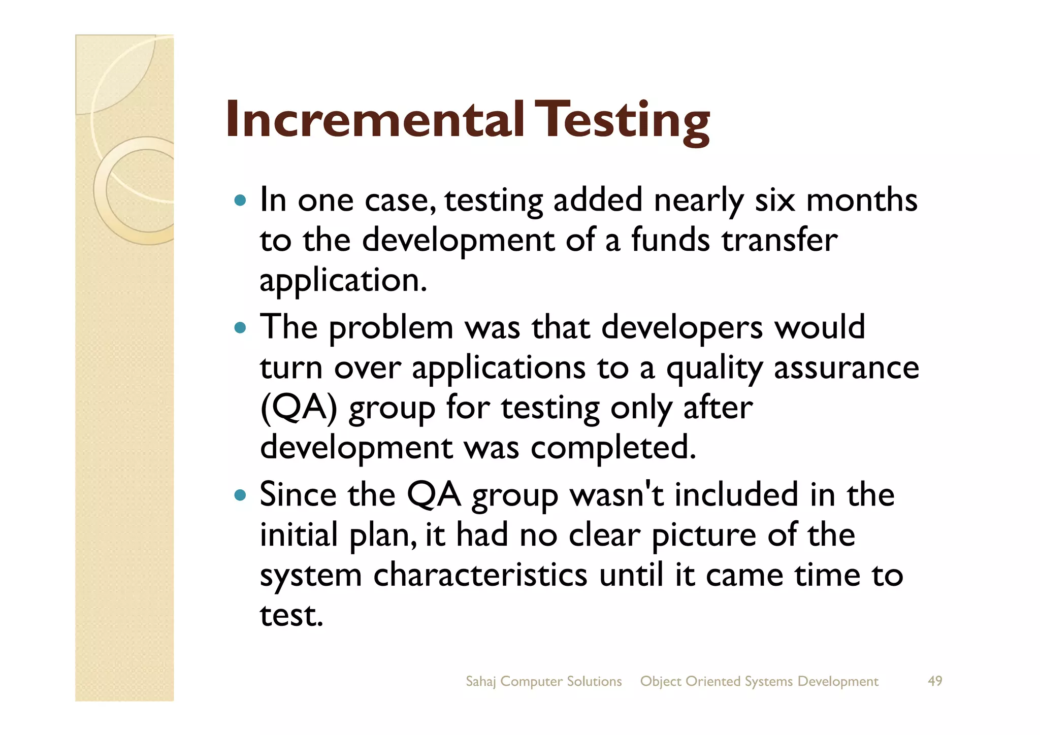 IncrementalTestingIncrementalTesting
In one case, testing added nearly six months
to the development of a funds transfer
application.
The problem was that developers would
turn over applications to a quality assuranceturn over applications to a quality assurance
(QA) group for testing only after
development was completed.
Since the QA group wasn't included in the
initial plan, it had no clear picture of the
system characteristics until it came time to
test.
Sahaj Computer Solutions 49Object Oriented Systems Development
 