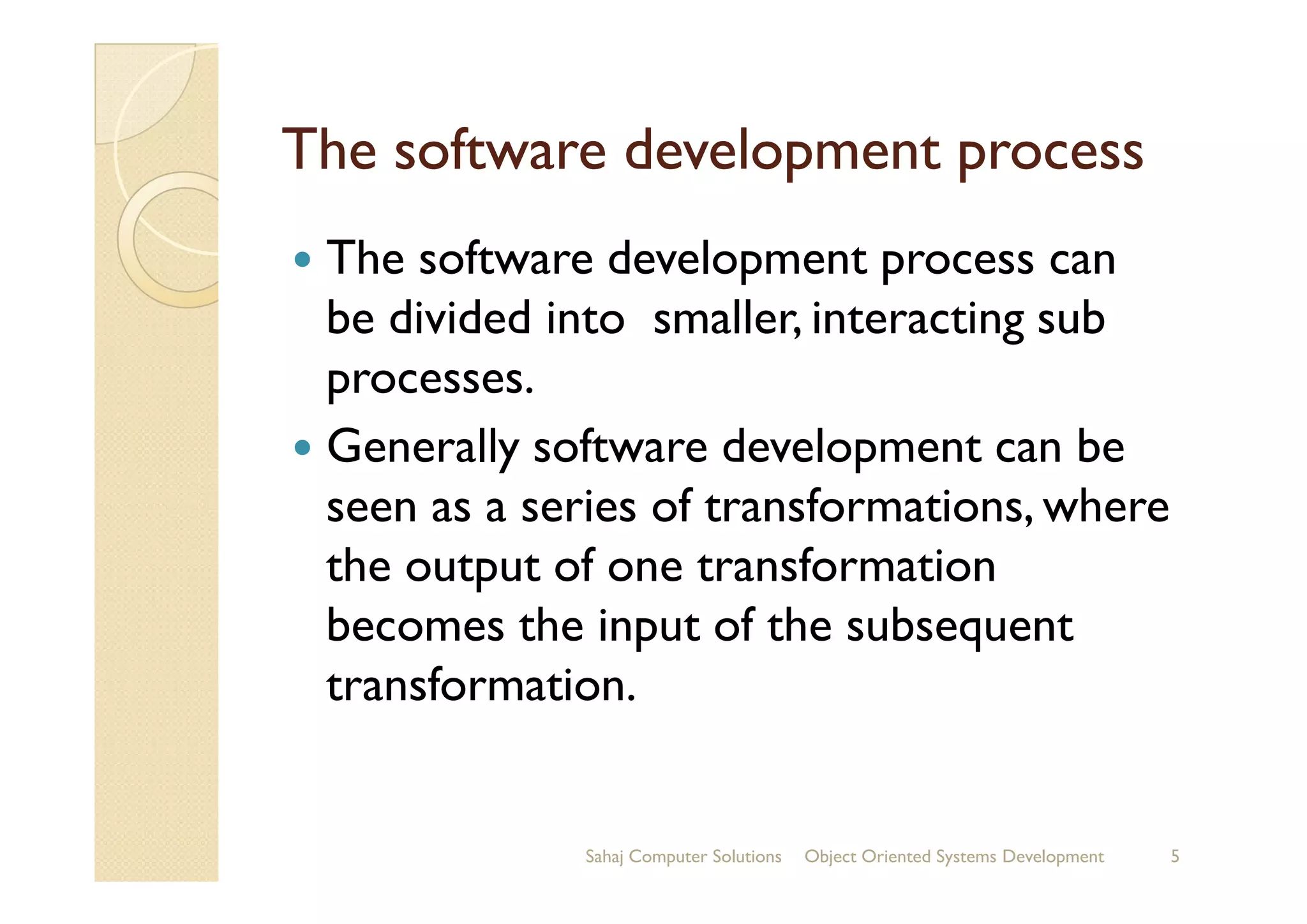 The software development processThe software development process
The software development process can
be divided into smaller, interacting sub
processes.
Generally software development can beGenerally software development can be
seen as a series of transformations, where
the output of one transformation
becomes the input of the subsequent
transformation.
Sahaj Computer Solutions 5Object Oriented Systems Development
 
