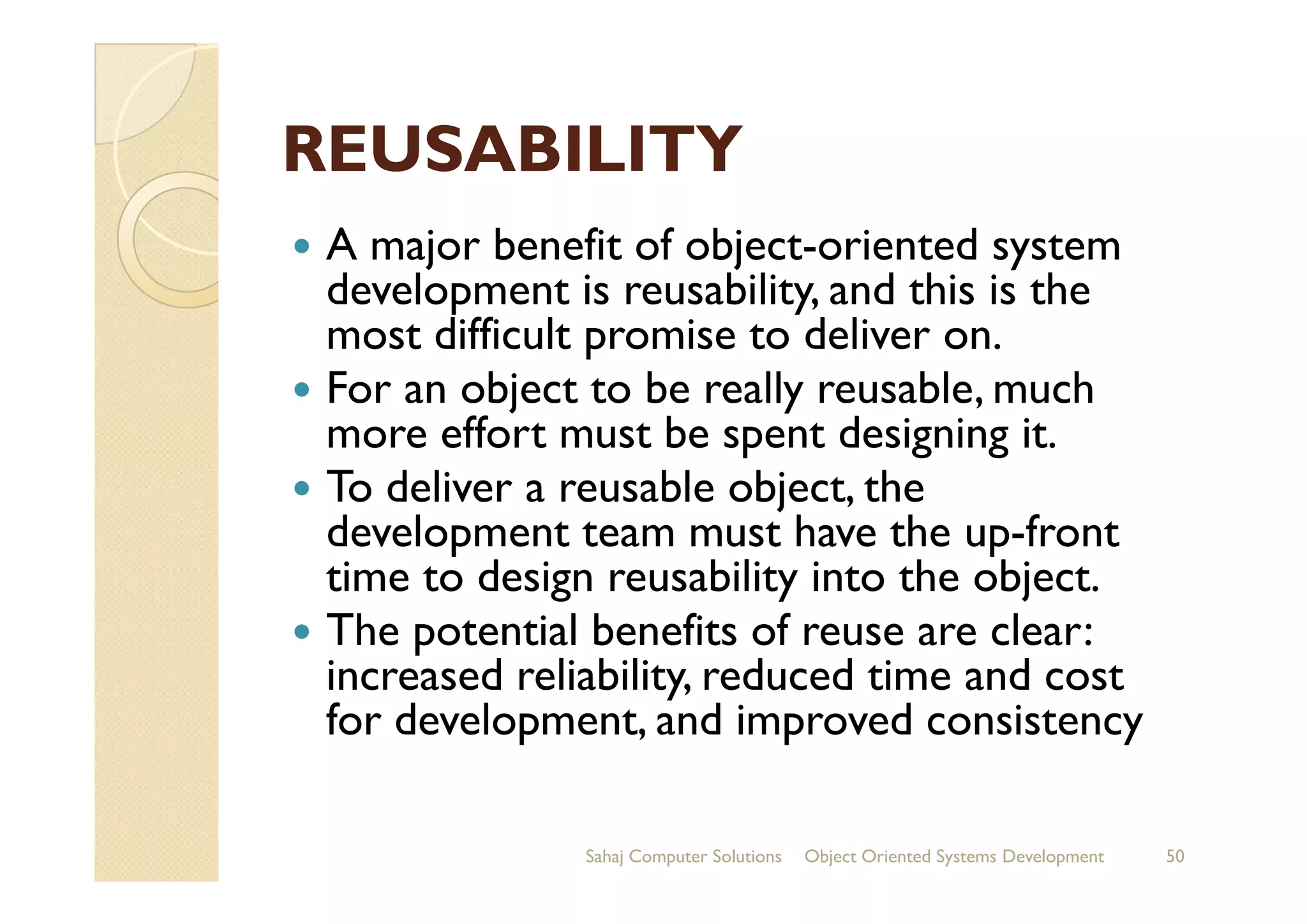 REUSABILITYREUSABILITY
A major benefit of object-oriented system
development is reusability, and this is the
most difficult promise to deliver on.
For an object to be really reusable, much
more effort must be spent designing it.
To deliver a reusable object, theTo deliver a reusable object, the
development team must have the up-front
time to design reusability into the object.
The potential benefits of reuse are clear:
increased reliability, reduced time and cost
for development, and improved consistency
Sahaj Computer Solutions 50Object Oriented Systems Development
 