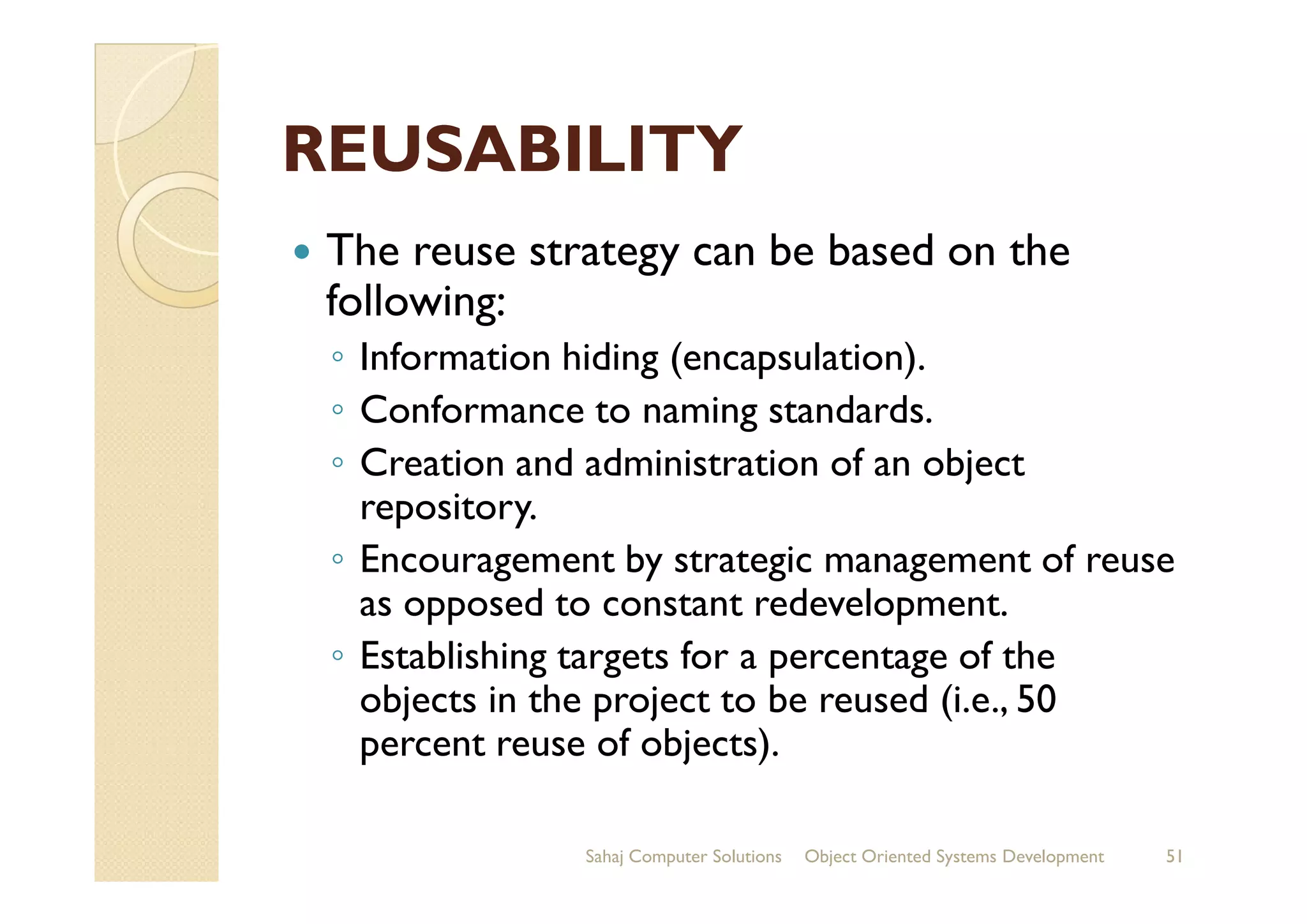 REUSABILITYREUSABILITY
The reuse strategy can be based on the
following:
◦ Information hiding (encapsulation).
◦ Conformance to naming standards.
◦ Creation and administration of an object◦ Creation and administration of an object
repository.
◦ Encouragement by strategic management of reuse
as opposed to constant redevelopment.
◦ Establishing targets for a percentage of the
objects in the project to be reused (i.e., 50
percent reuse of objects).
Sahaj Computer Solutions 51Object Oriented Systems Development
 