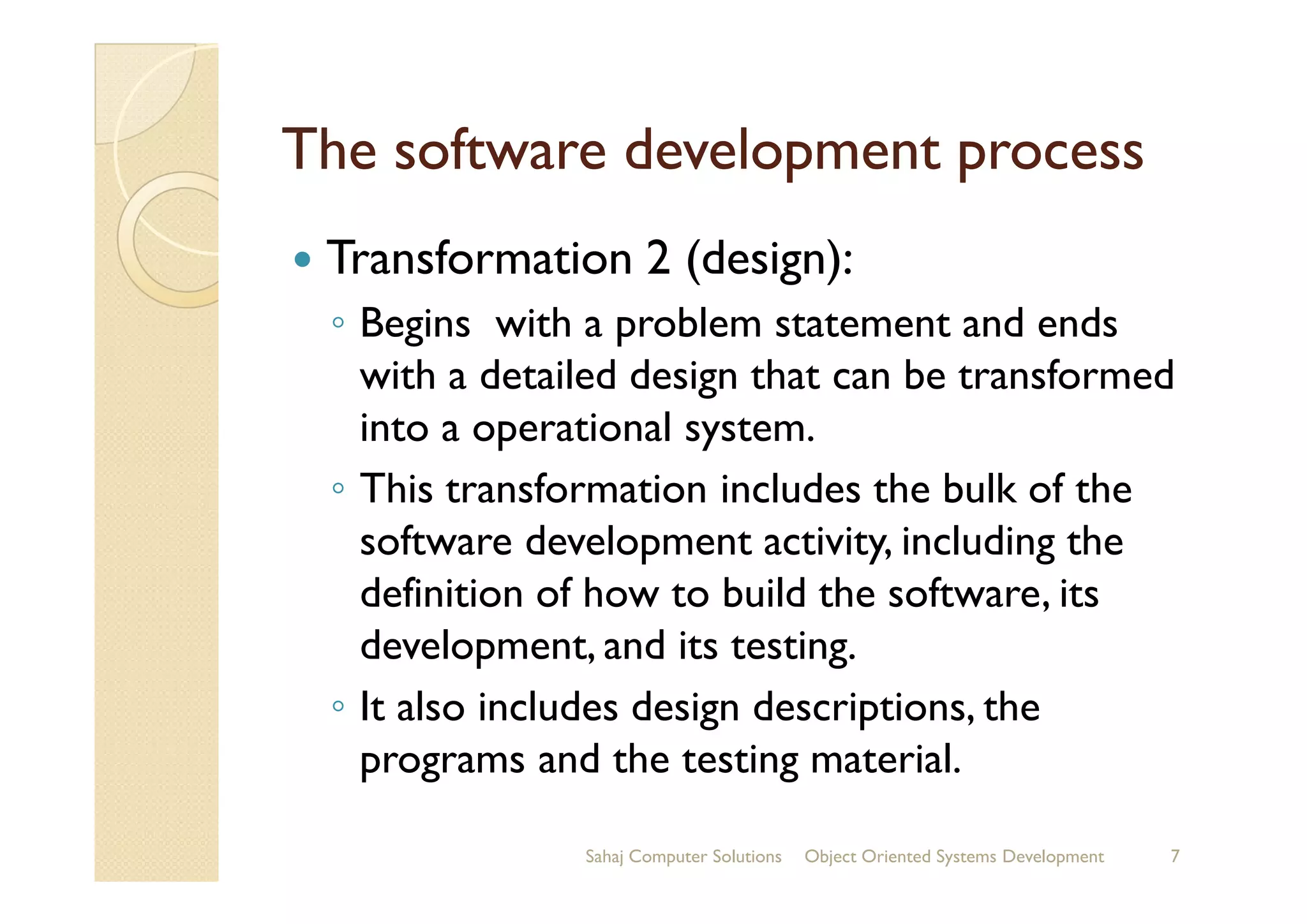The software development processThe software development process
Transformation 2 (design):
◦ Begins with a problem statement and ends
with a detailed design that can be transformed
into a operational system.
◦ This transformation includes the bulk of the◦ This transformation includes the bulk of the
software development activity, including the
definition of how to build the software, its
development, and its testing.
◦ It also includes design descriptions, the
programs and the testing material.
Sahaj Computer Solutions 7Object Oriented Systems Development
 