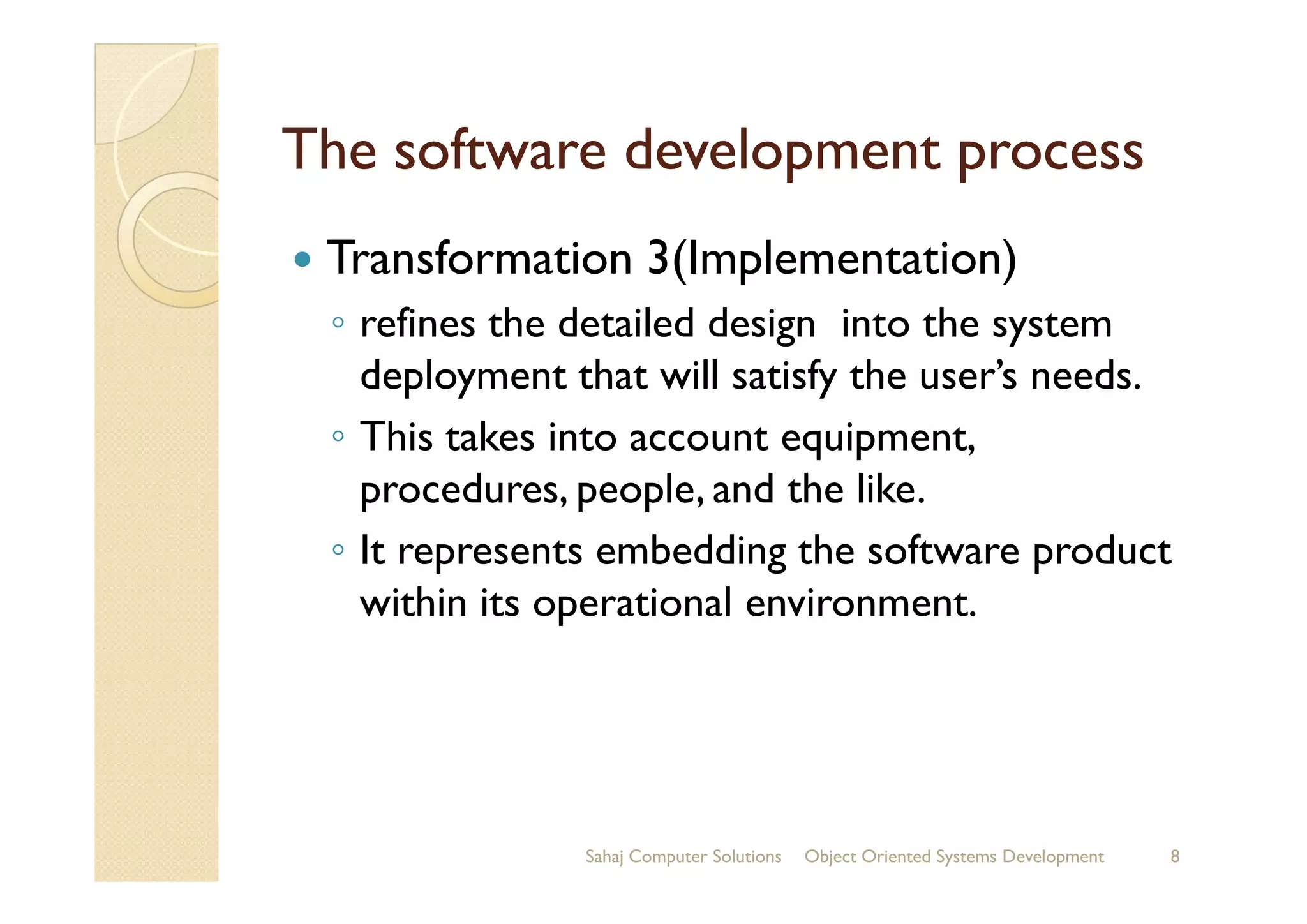 The software development processThe software development process
Transformation 3(Implementation)
◦ refines the detailed design into the system
deployment that will satisfy the user’s needs.
◦ This takes into account equipment,
procedures, people, and the like.procedures, people, and the like.
◦ It represents embedding the software product
within its operational environment.
Sahaj Computer Solutions 8Object Oriented Systems Development
 