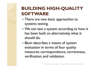 BUILDING HIGHBUILDING HIGH--QUALITYQUALITY
SOFTWARESOFTWARE
There are two basic approaches to
systems testing.
We can test a system according to how it
has been built or, alternatively, what ithas been built or, alternatively, what it
should do.
Blum describes a means of system
evaluation in terms of four quality
measures: correspondence, correctness,
verification, and validation.
Sahaj Computer Solutions 13Object Oriented Systems Development
 