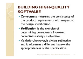 BUILDING HIGHBUILDING HIGH--QUALITYQUALITY
SOFTWARESOFTWARE
Correctness measures the consistency of
the product requirements with respect to
the design specification.
Verification is the exercise ofVerification is the exercise of
determining correctness. However,
correctness always is objective.
Validation, however, is always subjective,
and it addresses a different issue— the
appropriateness of the specification.
Sahaj Computer Solutions 15Object Oriented Systems Development
 