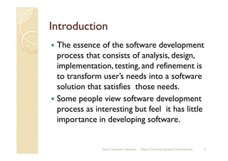 IntroductionIntroduction
The essence of the software development
process that consists of analysis, design,
implementation, testing, and refinement is
to transform user’s needs into a softwareto transform user’s needs into a software
solution that satisfies those needs.
Some people view software development
process as interesting but feel it has little
importance in developing software.
Sahaj Computer Solutions 2Object Oriented Systems Development
 