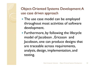 ObjectObject--Oriented Systems Development:AOriented Systems Development:A
use case driven approachuse case driven approach
The use case model can be employed
throughout most activities of software
development.
Furthermore, by following the lifecycleFurthermore, by following the lifecycle
model of Jacobson , Ericsson and
Jacobson, one can produce designs that
are traceable across requirements,
analysis, design, implementation, and
testing.
Sahaj Computer Solutions 20Object Oriented Systems Development
 