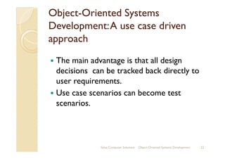 ObjectObject--Oriented SystemsOriented Systems
Development:A use case drivenDevelopment:A use case driven
approachapproach
The main advantage is that all design
decisions can be tracked back directly to
user requirements.user requirements.
Use case scenarios can become test
scenarios.
Sahaj Computer Solutions 22Object Oriented Systems Development
 