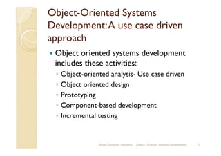 ObjectObject--Oriented SystemsOriented Systems
Development:A use case drivenDevelopment:A use case driven
approachapproach
Object oriented systems development
includes these activities:
◦ Object-oriented analysis- Use case drivenObject-oriented analysis- Use case driven
◦ Object oriented design
◦ Prototyping
◦ Component-based development
◦ Incremental testing
Sahaj Computer Solutions 23Object Oriented Systems Development
 