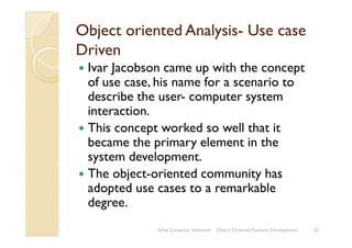 Object oriented AnalysisObject oriented Analysis-- Use caseUse case
DrivenDriven
Ivar Jacobson came up with the concept
of use case, his name for a scenario to
describe the user- computer system
interaction.
This concept worked so well that itThis concept worked so well that it
became the primary element in the
system development.
The object-oriented community has
adopted use cases to a remarkable
degree.
Sahaj Computer Solutions 25Object Oriented Systems Development
 