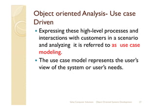 Object oriented AnalysisObject oriented Analysis-- Use caseUse case
DrivenDriven
Expressing these high-level processes and
interactions with customers in a scenario
and analyzing it is referred to as use case
modeling.modeling.
The use case model represents the user’s
view of the system or user’s needs.
Sahaj Computer Solutions 27Object Oriented Systems Development
 