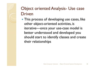 Object oriented AnalysisObject oriented Analysis-- Use caseUse case
DrivenDriven
This process of developing use cases, like
other object-oriented activities, is
iterative—once your use-case model is
better understood and developed youbetter understood and developed you
should start to identify classes and create
their relationships
Sahaj Computer Solutions 28Object Oriented Systems Development
 