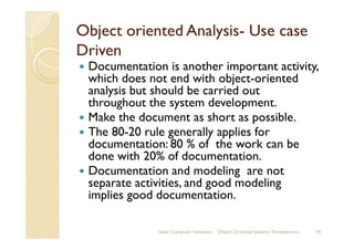 Object oriented AnalysisObject oriented Analysis-- Use caseUse case
DrivenDriven
Documentation is another important activity,
which does not end with object-oriented
analysis but should be carried out
throughout the system development.
Make the document as short as possible.
The 80-20 rule generally applies forThe 80-20 rule generally applies for
documentation: 80 % of the work can be
done with 20% of documentation.
Documentation and modeling are not
separate activities, and good modeling
implies good documentation.
Sahaj Computer Solutions 29Object Oriented Systems Development
 