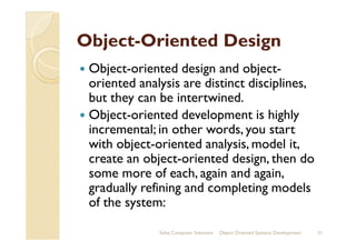 ObjectObject--Oriented DesignOriented Design
Object-oriented design and object-
oriented analysis are distinct disciplines,
but they can be intertwined.
Object-oriented development is highly
incremental; in other words, you startincremental; in other words, you start
with object-oriented analysis, model it,
create an object-oriented design, then do
some more of each, again and again,
gradually refining and completing models
of the system:
Sahaj Computer Solutions 31Object Oriented Systems Development
 