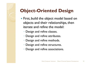 ObjectObject--Oriented DesignOriented Design
First, build the object model based on
objects and their relationships, then
iterate and refine the model:
◦ Design and refine classes.◦ Design and refine classes.
◦ Design and refine attributes.
◦ Design and refine methods.
◦ Design and refine structures.
◦ Design and refine associations.
Sahaj Computer Solutions 32Object Oriented Systems Development
 