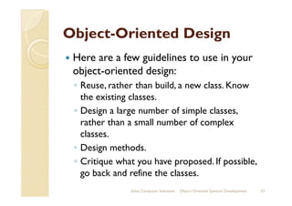 ObjectObject--Oriented DesignOriented Design
Here are a few guidelines to use in your
object-oriented design:
◦ Reuse, rather than build, a new class. Know
the existing classes.
◦ Design a large number of simple classes,
rather than a small number of complex
classes.
◦ Design methods.
◦ Critique what you have proposed. If possible,
go back and refine the classes.
Sahaj Computer Solutions 33Object Oriented Systems Development
 